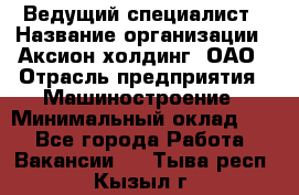 Ведущий специалист › Название организации ­ Аксион-холдинг, ОАО › Отрасль предприятия ­ Машиностроение › Минимальный оклад ­ 1 - Все города Работа » Вакансии   . Тыва респ.,Кызыл г.